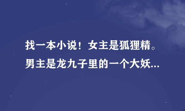 找一本小说！女主是狐狸精。男主是龙九子里的一个大妖精。能力超强。...