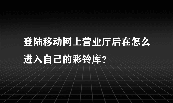 登陆移动网上营业厅后在怎么进入自己的彩铃库？