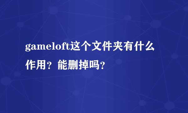 gameloft这个文件夹有什么作用？能删掉吗？