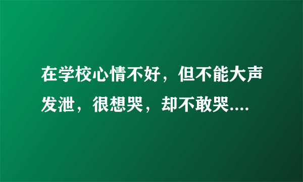 在学校心情不好，但不能大声发泄，很想哭，却不敢哭....该怎么办？