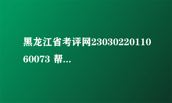 黑龙江省考评网2303022011060073 帮我查下 谢谢!!!