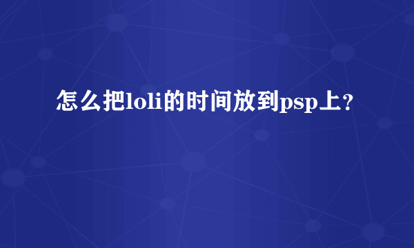 怎么把loli的时间放到psp上？