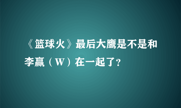 《篮球火》最后大鹰是不是和李赢（W）在一起了？