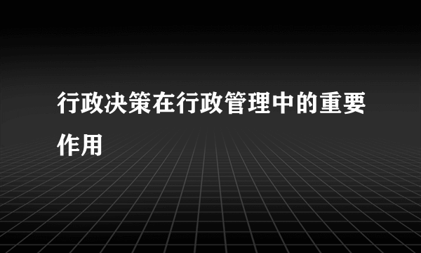 行政决策在行政管理中的重要作用