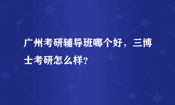 广州考研辅导班哪个好，三博士考研怎么样？