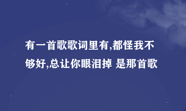 有一首歌歌词里有,都怪我不够好,总让你眼泪掉 是那首歌