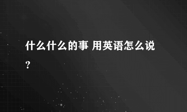 什么什么的事 用英语怎么说？