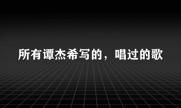 所有谭杰希写的，唱过的歌