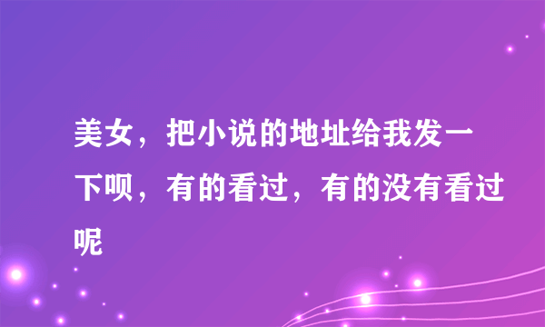 美女，把小说的地址给我发一下呗，有的看过，有的没有看过呢