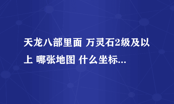 天龙八部里面 万灵石2级及以上 哪张地图 什么坐标刷几级万灵石 只到的说下谢谢了，大神帮忙啊