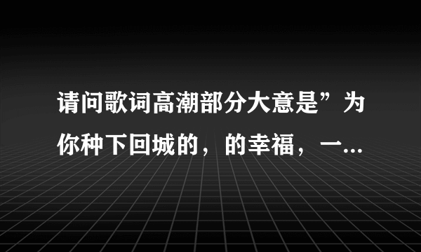 请问歌词高潮部分大意是”为你种下回城的，的幸福，一天更比一天幸福，永远被满足”是什么歌