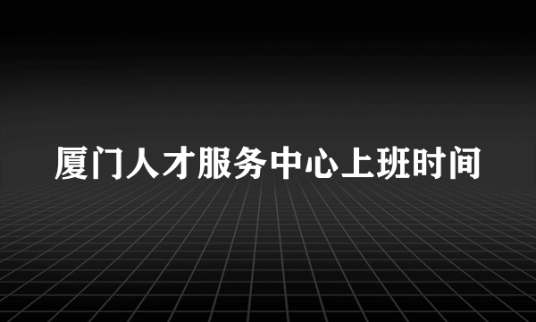 厦门人才服务中心上班时间