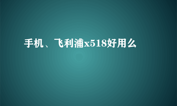 手机、飞利浦x518好用么