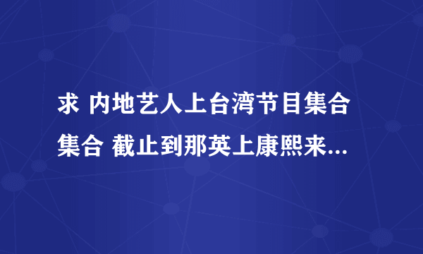 求 内地艺人上台湾节目集合集合 截止到那英上康熙来了为止的 谢谢！