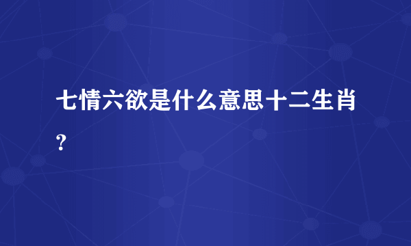 七情六欲是什么意思十二生肖？