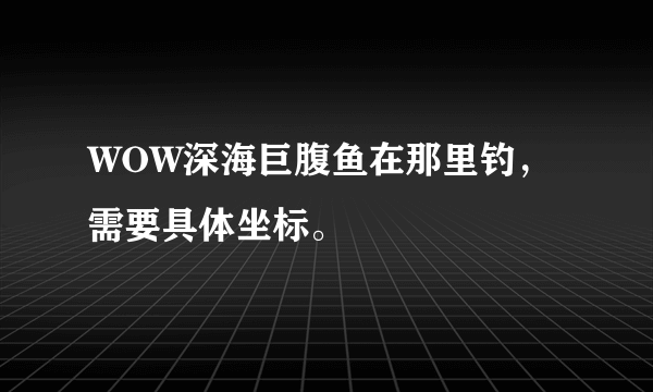 WOW深海巨腹鱼在那里钓，需要具体坐标。