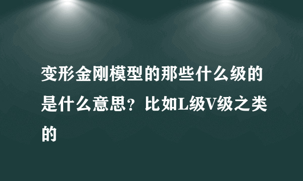 变形金刚模型的那些什么级的是什么意思？比如L级V级之类的