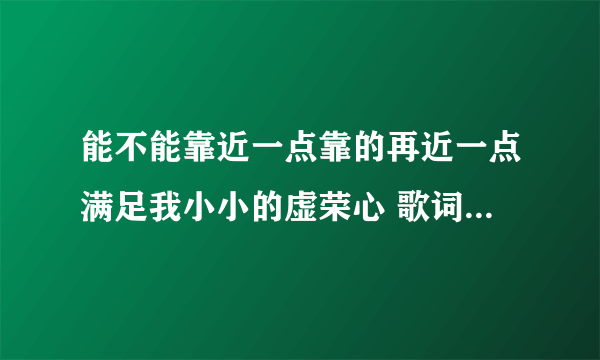 能不能靠近一点靠的再近一点满足我小小的虚荣心 歌词 有这首歌吧 真 的 我记得原先 我还学唱过 找不到了