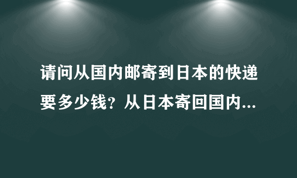 请问从国内邮寄到日本的快递要多少钱？从日本寄回国内要多少钱？日本直邮中国的邮费大约是