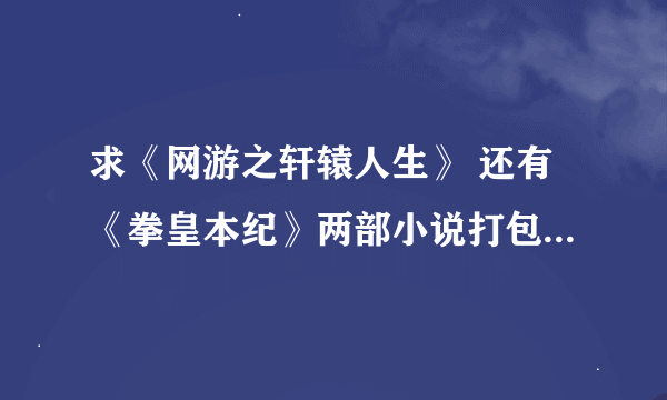 求《网游之轩辕人生》 还有《拳皇本纪》两部小说打包下载 谢谢各位了