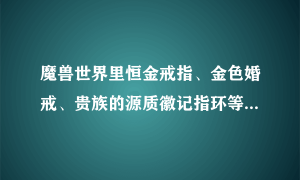 魔兽世界里恒金戒指、金色婚戒、贵族的源质徽记指环等等。。。都是从哪里弄得？