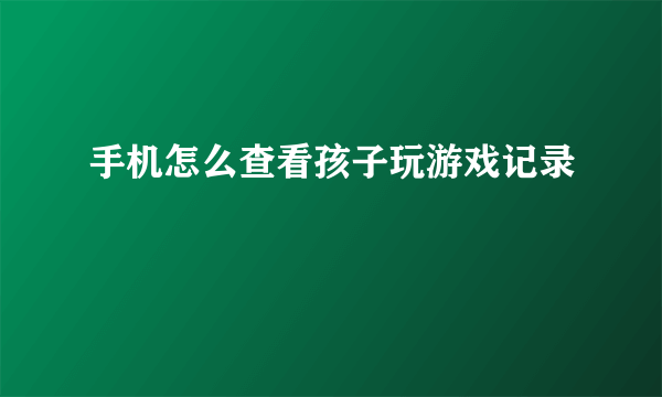 手机怎么查看孩子玩游戏记录