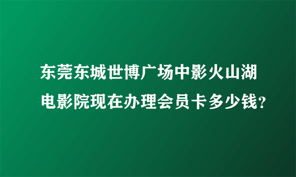 东莞东城世博广场中影火山湖电影院现在办理会员卡多少钱？