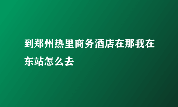 到郑州热里商务酒店在那我在东站怎么去