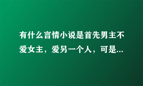 有什么言情小说是首先男主不爱女主，爱另一个人，可是后来等女主离开后才发现自己很爱她？