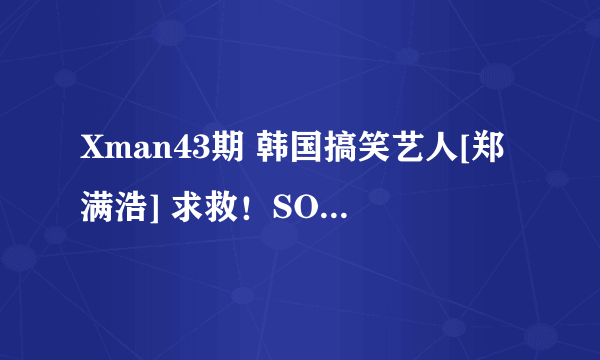 Xman43期 韩国搞笑艺人[郑满浩] 求救！SOS！！急~！！！！