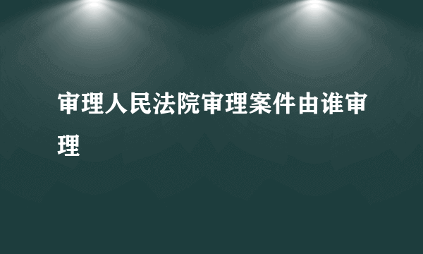 审理人民法院审理案件由谁审理