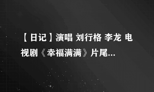 【日记】演唱 刘行格 李龙 电视剧《幸福满满》片尾歌曲 怎么找不到？ 在酷狗上也找不到。