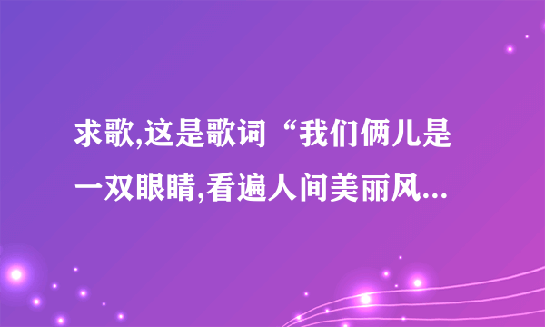 求歌,这是歌词“我们俩儿是一双眼睛,看遍人间美丽风景,当岁月老去,我愿陪伴你,安静地闭” 谁可以收到歌名