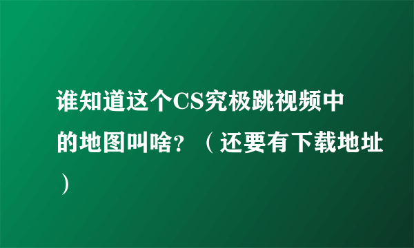 谁知道这个CS究极跳视频中的地图叫啥？（还要有下载地址）