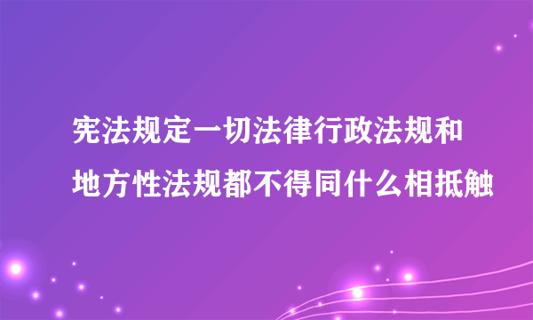 宪法规定一切法律行政法规和地方性法规都不得同什么相抵触