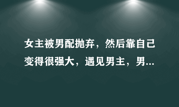 女主被男配抛弃，然后靠自己变得很强大，遇见男主，男配想要挽回，但是女主最后还是和男主在一起的穿越文