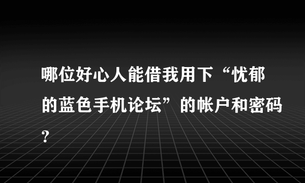 哪位好心人能借我用下“忧郁的蓝色手机论坛”的帐户和密码？