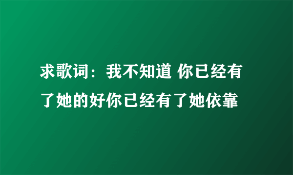 求歌词：我不知道 你已经有了她的好你已经有了她依靠