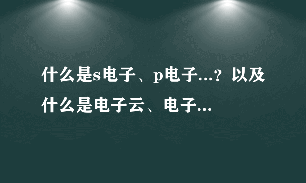 什么是s电子、p电子...？以及什么是电子云、电子亚层......请作详细易懂介绍。谢谢