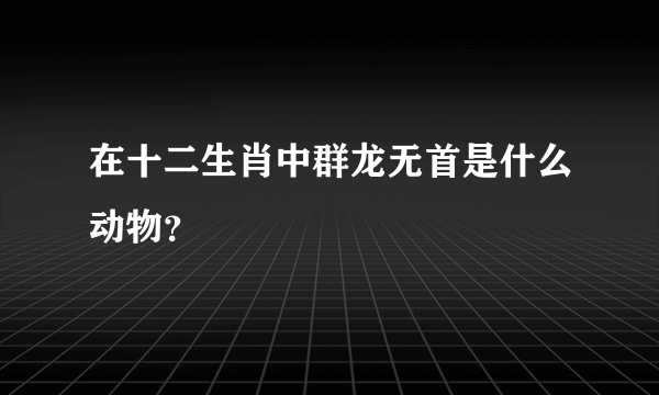 在十二生肖中群龙无首是什么动物？