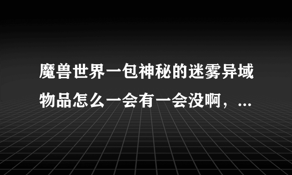 魔兽世界一包神秘的迷雾异域物品怎么一会有一会没啊，排本排的就没了，怎么回事