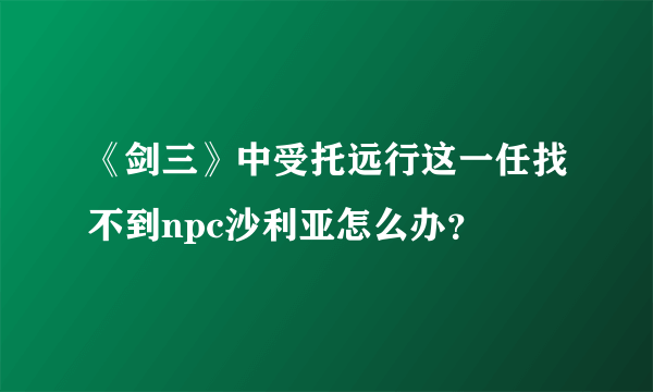 《剑三》中受托远行这一任找不到npc沙利亚怎么办？