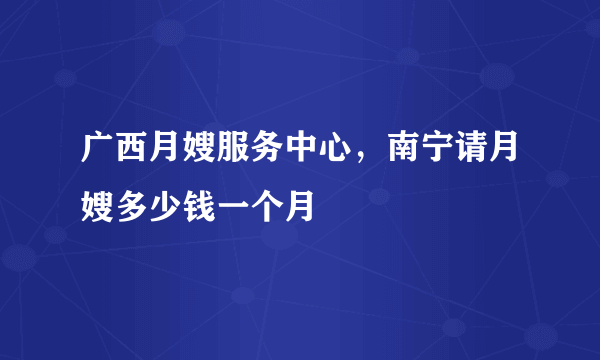 广西月嫂服务中心，南宁请月嫂多少钱一个月