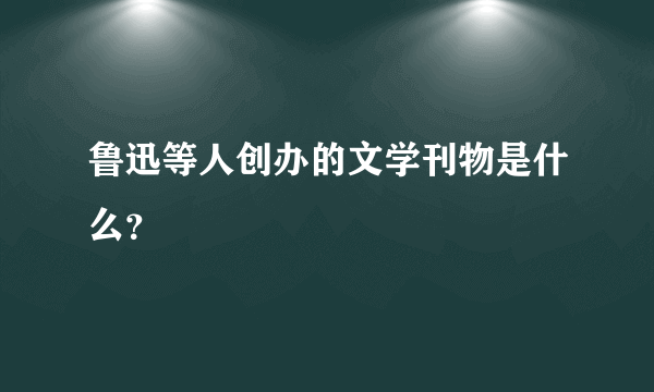 鲁迅等人创办的文学刊物是什么？