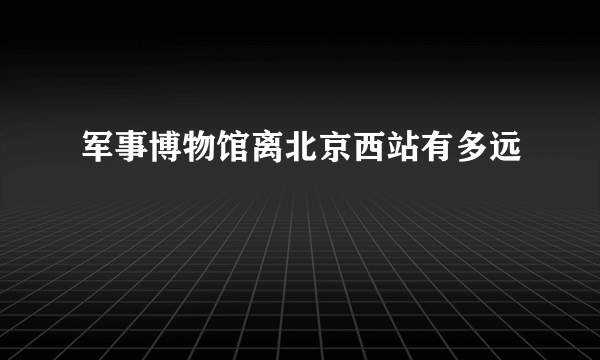 军事博物馆离北京西站有多远