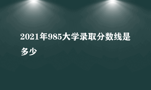 2021年985大学录取分数线是多少