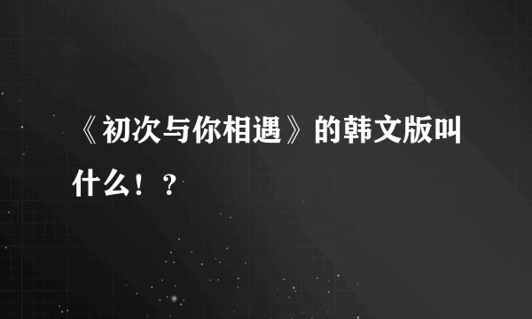 《初次与你相遇》的韩文版叫什么！？