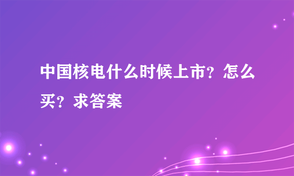 中国核电什么时候上市？怎么买？求答案