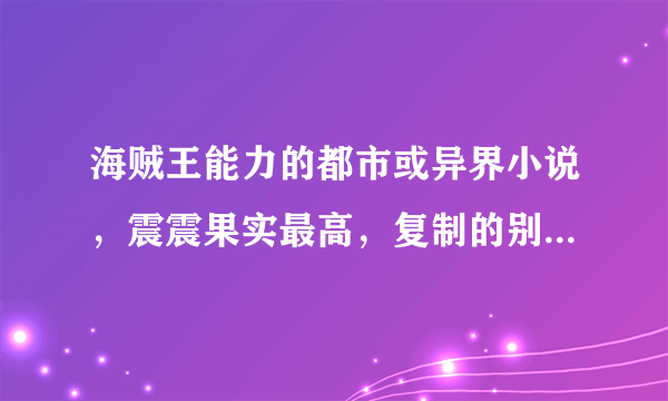 海贼王能力的都市或异界小说，震震果实最高，复制的别来，来大神帮我，脑满意100分奉上！