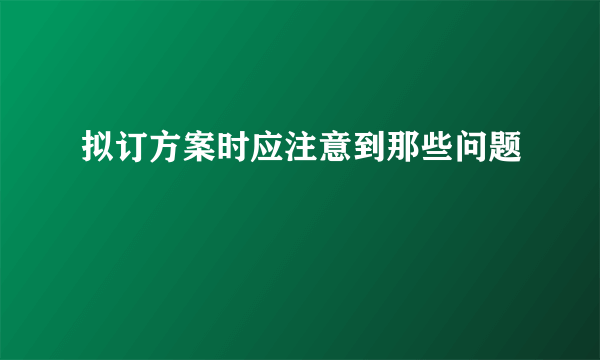 拟订方案时应注意到那些问题